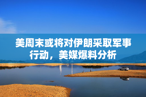 美周末或将对伊朗采取军事行动，美媒爆料分析