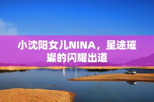 小沈阳女儿NINA，星途璀璨的闪耀出道