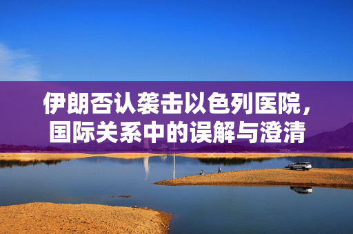 伊朗否认袭击以色列医院，国际关系中的误解与澄清