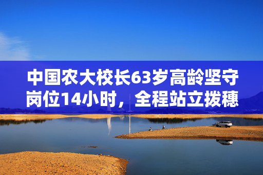 中国农大校长63岁高龄坚守岗位14小时，全程站立拨穗的坚韧与担当