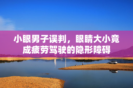 小眼男子误判，眼睛大小竟成疲劳驾驶的隐形障碍