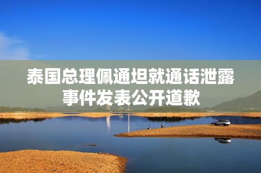 泰国总理佩通坦就通话泄露事件发表公开道歉