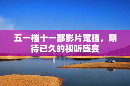 五一档十一部影片定档，期待已久的视听盛宴