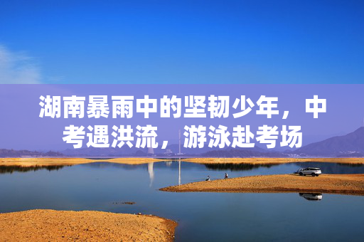 湖南暴雨中的坚韧少年，中考遇洪流，游泳赴考场