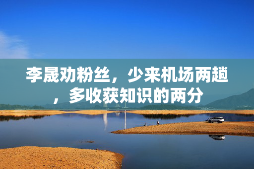 李晟劝粉丝，少来机场两趟，多收获知识的两分