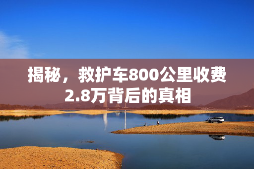 揭秘，救护车800公里收费2.8万背后的真相