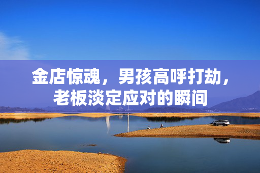 金店惊魂，男孩高呼打劫，老板淡定应对的瞬间