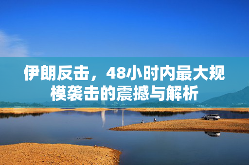 伊朗反击，48小时内最大规模袭击的震撼与解析
