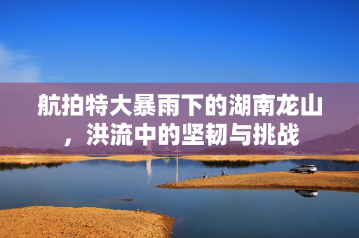 航拍特大暴雨下的湖南龙山，洪流中的坚韧与挑战