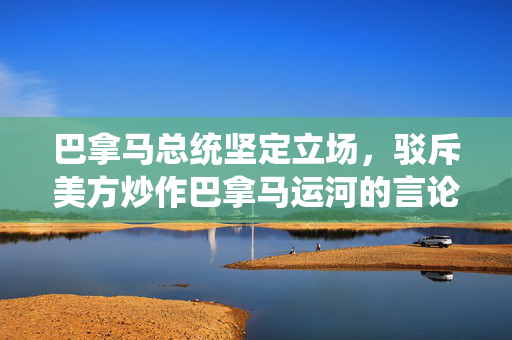 巴拿马总统坚定立场，驳斥美方炒作巴拿马运河的言论