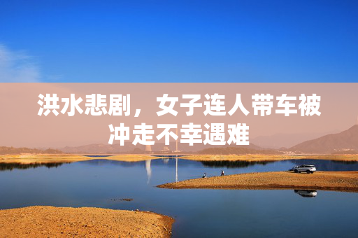 洪水悲剧，女子连人带车被冲走不幸遇难