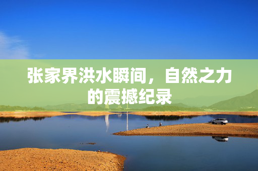 张家界洪水瞬间，自然之力的震撼纪录