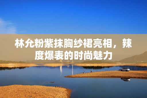 林允粉紫抹胸纱裙亮相，辣度爆表的时尚魅力
