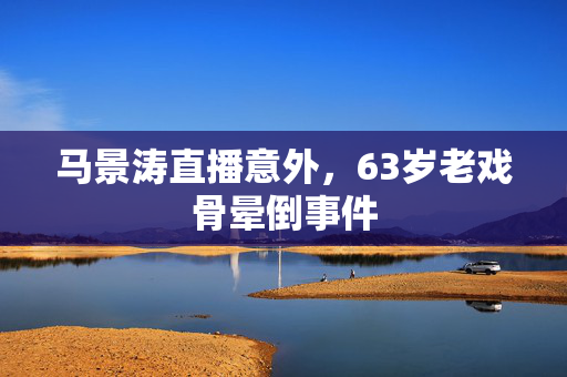 马景涛直播意外，63岁老戏骨晕倒事件