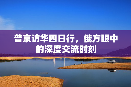 普京访华四日行，俄方眼中的深度交流时刻