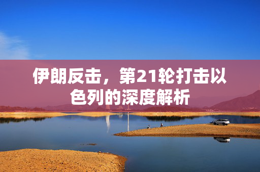 伊朗反击，第21轮打击以色列的深度解析