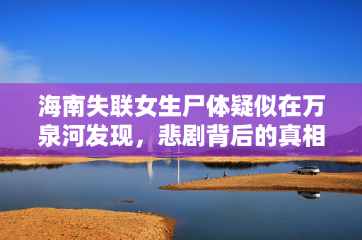 海南失联女生尸体疑似在万泉河发现，悲剧背后的真相