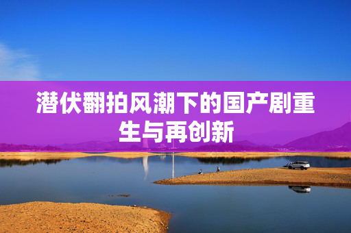 潜伏翻拍风潮下的国产剧重生与再创新