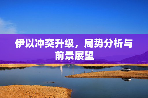 伊以冲突升级，局势分析与前景展望