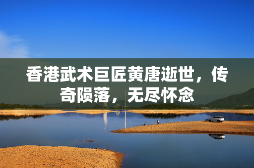 香港武术巨匠黄唐逝世，传奇陨落，无尽怀念
