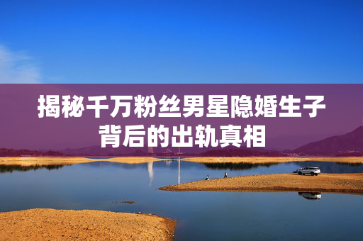 揭秘千万粉丝男星隐婚生子背后的出轨真相
