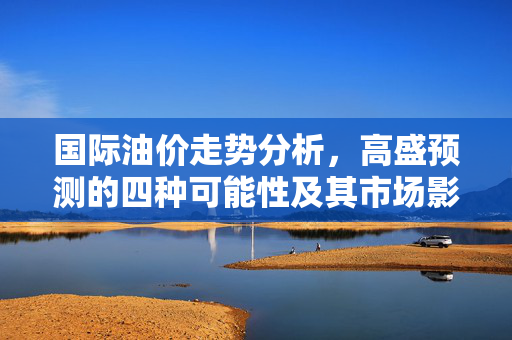 国际油价走势分析，高盛预测的四种可能性及其市场影响
