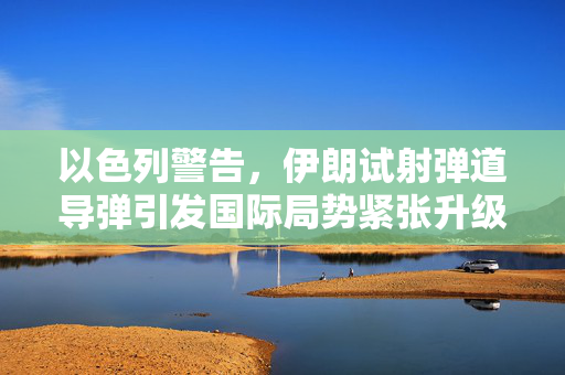 以色列警告，伊朗试射弹道导弹引发国际局势紧张升级