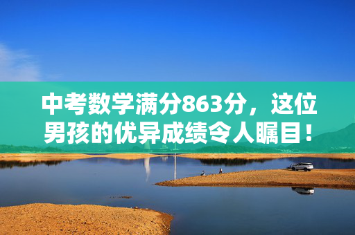 中考数学满分863分，这位男孩的优异成绩令人瞩目！