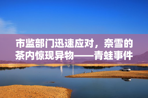 市监部门迅速应对，奈雪的茶内惊现异物——青蛙事件曝光
