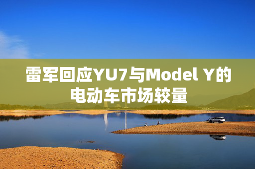 雷军回应YU7与Model Y的电动车市场较量