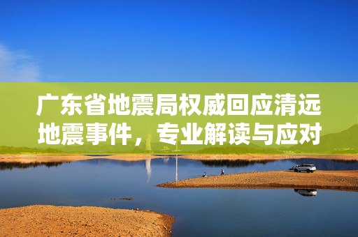 广东省地震局权威回应清远地震事件，专业解读与应对措施