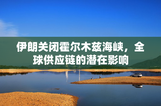 伊朗关闭霍尔木兹海峡，全球供应链的潜在影响