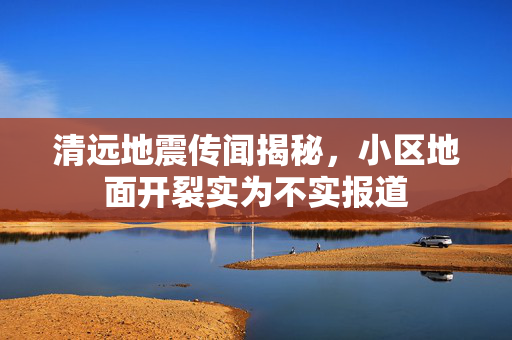 清远地震传闻揭秘，小区地面开裂实为不实报道