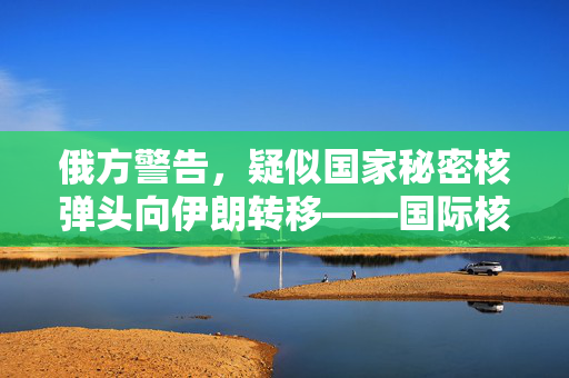 俄方警告，疑似国家秘密核弹头向伊朗转移——国际核不扩散形势的严峻挑战