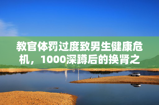教官体罚过度致男生健康危机，1000深蹲后的换肾之困