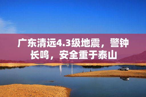广东清远4.3级地震，警钟长鸣，安全重于泰山