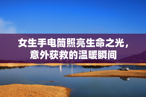 女生手电筒照亮生命之光，意外获救的温暖瞬间