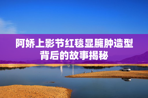 阿娇上影节红毯显臃肿造型背后的故事揭秘