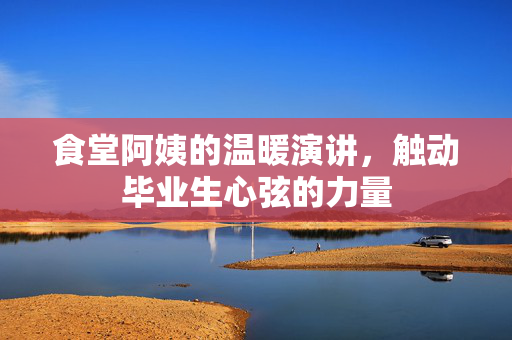 食堂阿姨的温暖演讲，触动毕业生心弦的力量