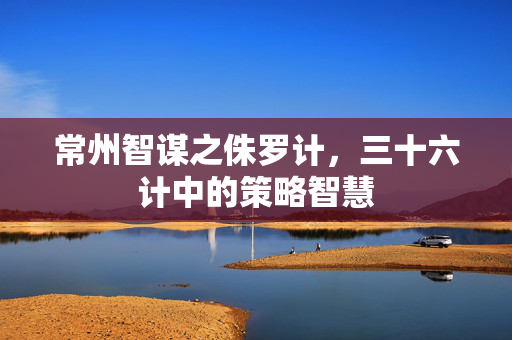常州智谋之侏罗计，三十六计中的策略智慧