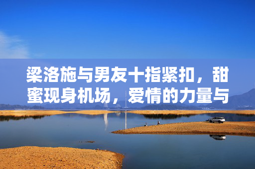 梁洛施与男友十指紧扣，甜蜜现身机场，爱情的力量与美好瞬间