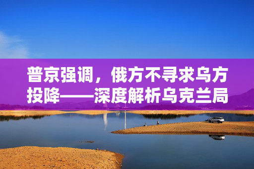 普京强调，俄方不寻求乌方投降——深度解析乌克兰局势的复杂走向