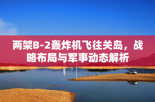 两架B-2轰炸机飞往关岛，战略布局与军事动态解析
