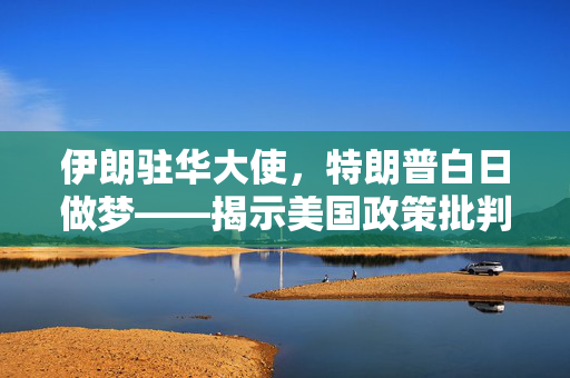 伊朗驻华大使，特朗普白日做梦——揭示美国政策批判与伊朗立场