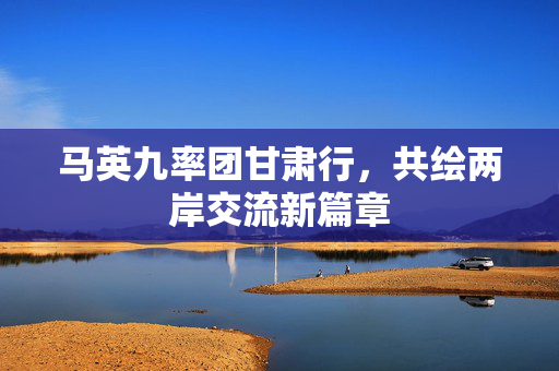 马英九率团甘肃行，共绘两岸交流新篇章