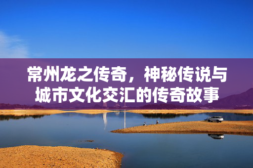 常州龙之传奇，神秘传说与城市文化交汇的传奇故事