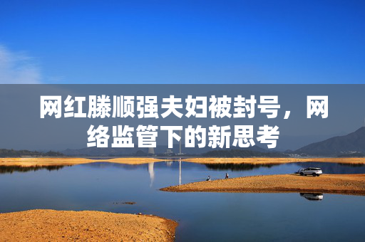 网红滕顺强夫妇被封号，网络监管下的新思考