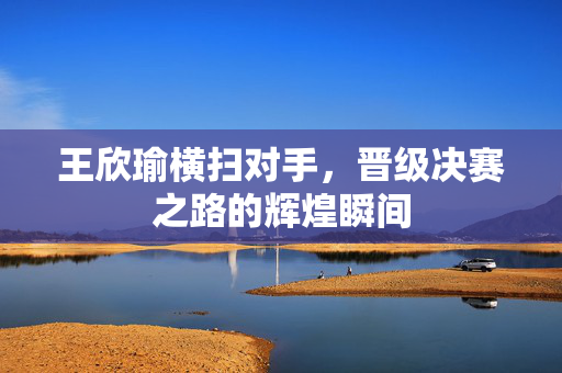 王欣瑜横扫对手，晋级决赛之路的辉煌瞬间