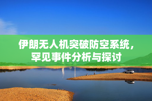 伊朗无人机突破防空系统，罕见事件分析与探讨