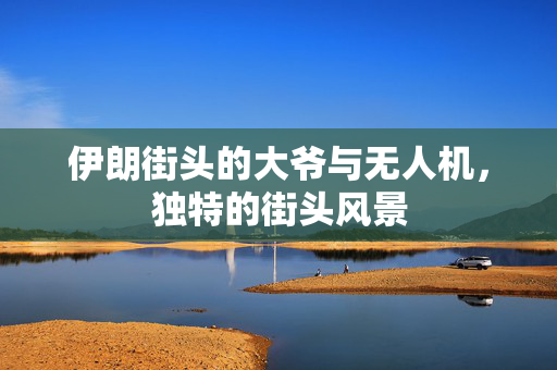 伊朗街头的大爷与无人机，独特的街头风景